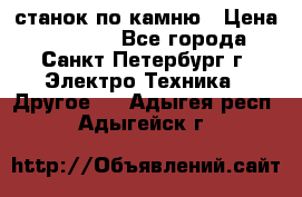 станок по камню › Цена ­ 29 000 - Все города, Санкт-Петербург г. Электро-Техника » Другое   . Адыгея респ.,Адыгейск г.